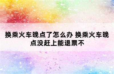 换乘火车晚点了怎么办 换乘火车晚点没赶上能退票不